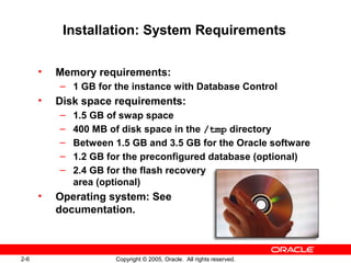 2-6 Copyright © 2005, Oracle. All rights reserved.
Installation: System Requirements
• Memory requirements:
– 1 GB for the instance with Database Control
• Disk space requirements:
– 1.5 GB of swap space
– 400 MB of disk space in the /tmp directory
– Between 1.5 GB and 3.5 GB for the Oracle software
– 1.2 GB for the preconfigured database (optional)
– 2.4 GB for the flash recovery
area (optional)
• Operating system: See
documentation.
 