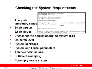 2-7 Copyright © 2005, Oracle. All rights reserved.
Checking the System Requirements
• Adequate
temporary space
• 64-bit versus
32-bit issues
• Checks for the correct operating system (OS)
• OS patch level
• System packages
• System and kernel parameters
• X Server permissions
• Sufficient swapping
• Nonempty ORACLE_HOME
 