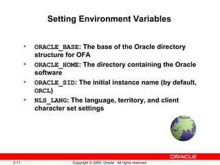 2-11 Copyright © 2005, Oracle. All rights reserved.
Setting Environment Variables
• ORACLE_BASE: The base of the Oracle directory
structure for OFA
• ORACLE_HOME: The directory containing the Oracle
software
• ORACLE_SID: The initial instance name (by default,
ORCL)
• NLS_LANG: The language, territory, and client
character set settings
 