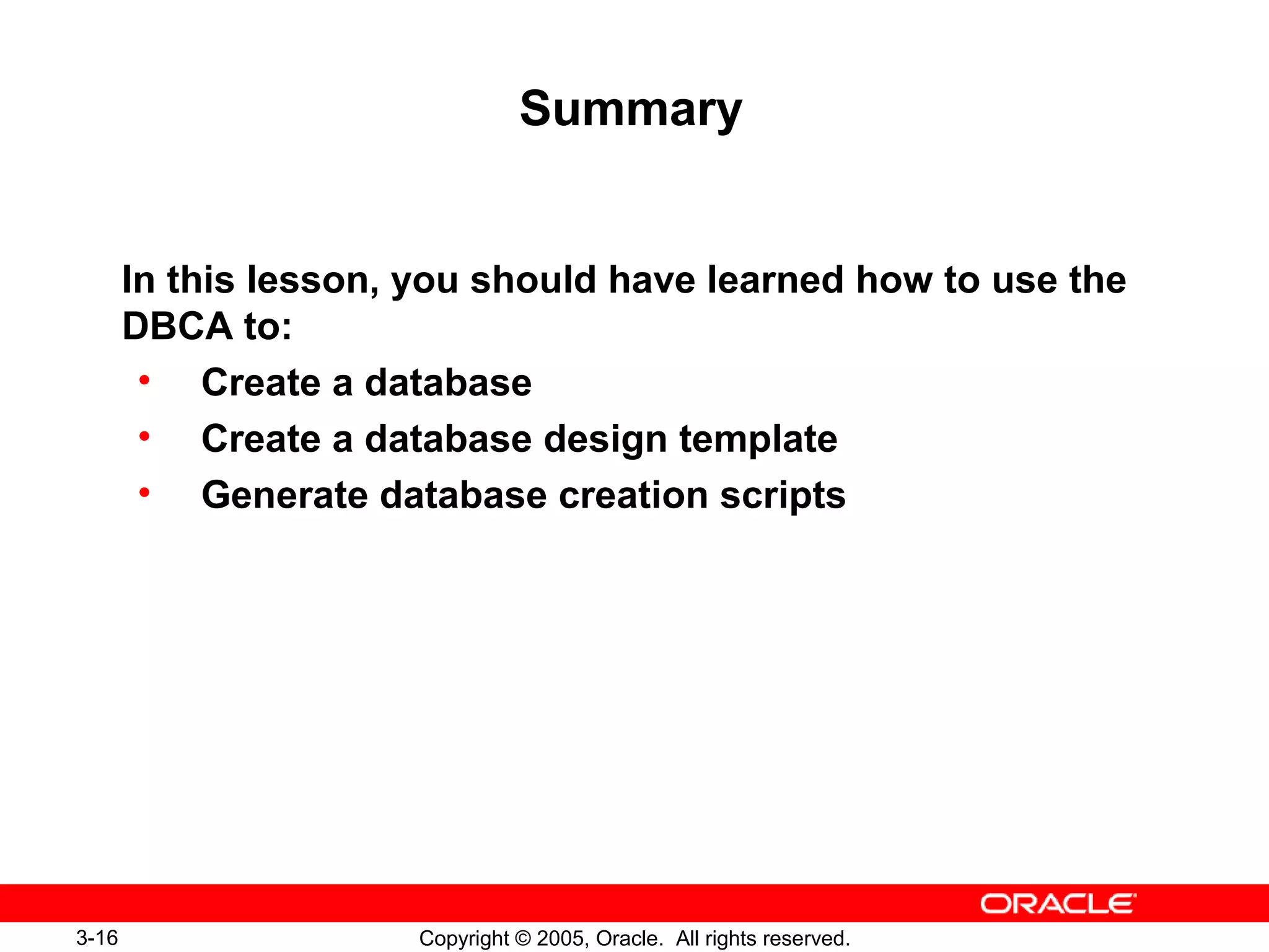 3-16 Copyright © 2005, Oracle. All rights reserved.
Summary
In this lesson, you should have learned how to use the
DBCA to:
• Create a database
• Create a database design template
• Generate database creation scripts
 