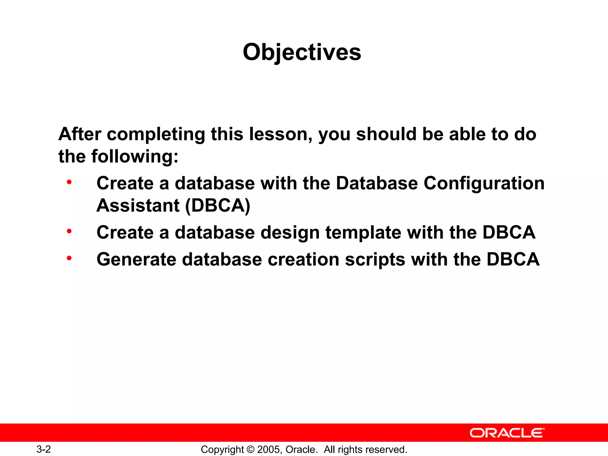 3-2 Copyright © 2005, Oracle. All rights reserved.
Objectives
After completing this lesson, you should be able to do
the following:
• Create a database with the Database Configuration
Assistant (DBCA)
• Create a database design template with the DBCA
• Generate database creation scripts with the DBCA
 