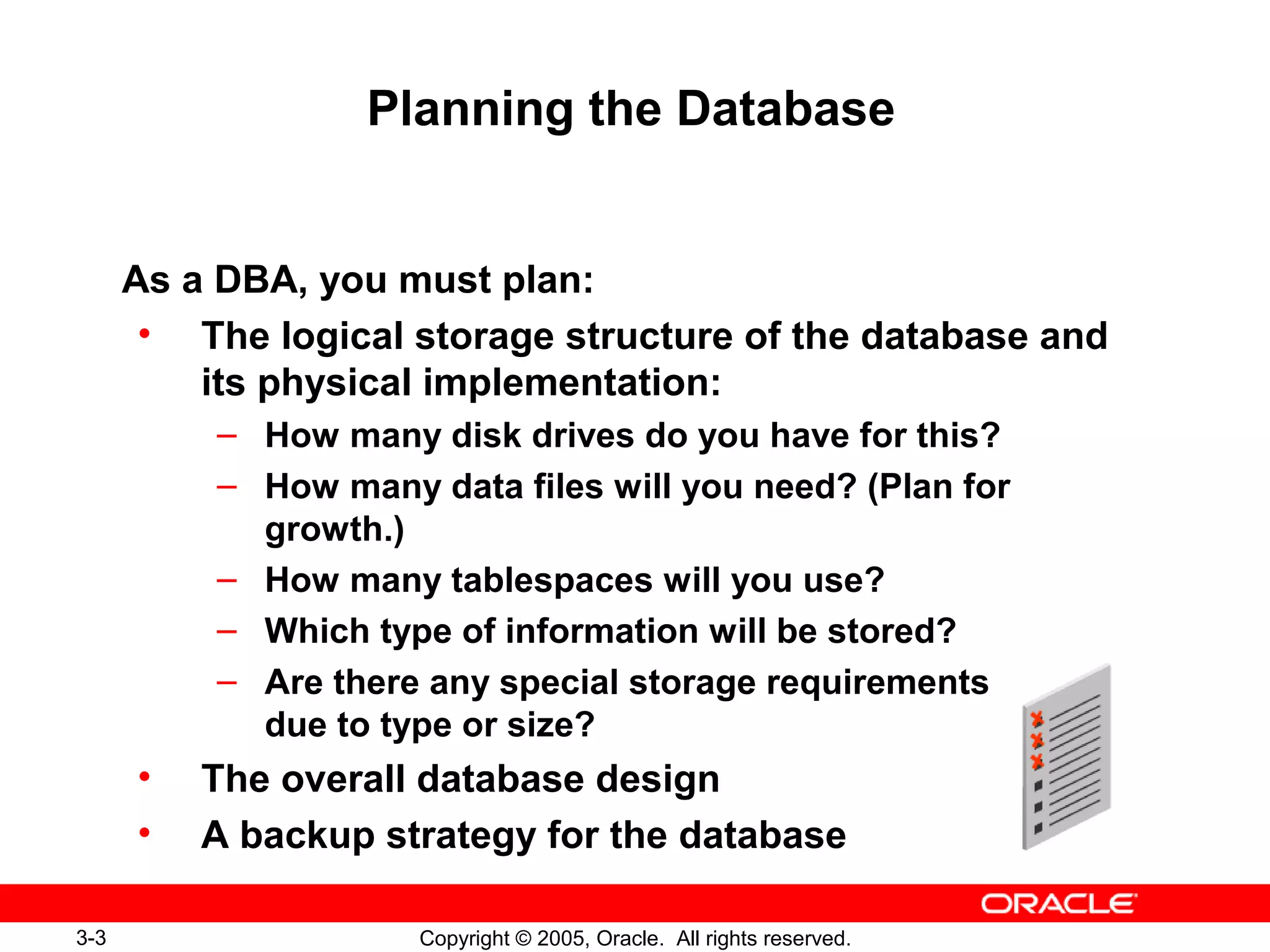3-3 Copyright © 2005, Oracle. All rights reserved.
Planning the Database
As a DBA, you must plan:
• The logical storage structure of the database and
its physical implementation:
– How many disk drives do you have for this?
– How many data files will you need? (Plan for
growth.)
– How many tablespaces will you use?
– Which type of information will be stored?
– Are there any special storage requirements
due to type or size?
• The overall database design
• A backup strategy for the database
 