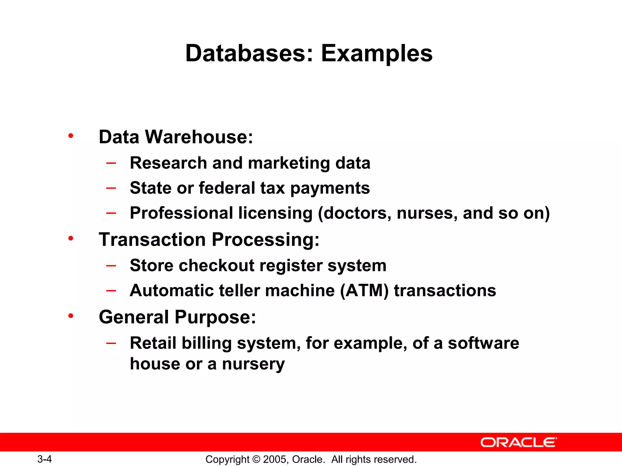 3-4 Copyright © 2005, Oracle. All rights reserved.
Databases: Examples
• Data Warehouse:
– Research and marketing data
– State or federal tax payments
– Professional licensing (doctors, nurses, and so on)
• Transaction Processing:
– Store checkout register system
– Automatic teller machine (ATM) transactions
• General Purpose:
– Retail billing system, for example, of a software
house or a nursery
 