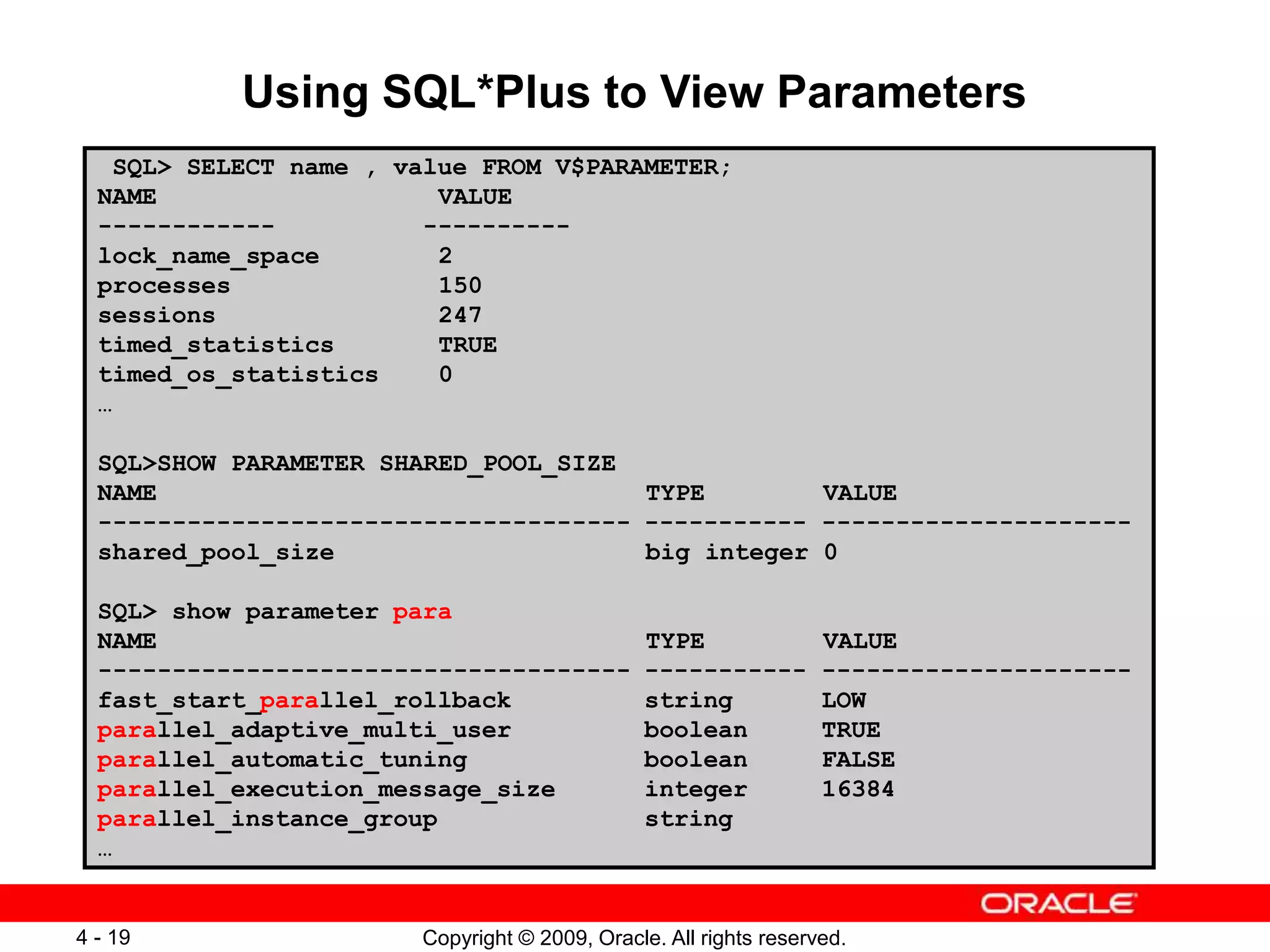 Copyright © 2009, Oracle. All rights reserved. 4 - 19 Using SQL*Plus to View Parameters SQL> SELECT name , value FROM V$PARAMETER; NAME VALUE ------------ ---------- lock_name_space 2 processes 150 sessions 247 timed_statistics TRUE timed_os_statistics 0 … SQL>SHOW PARAMETER SHARED_POOL_SIZE NAME TYPE VALUE ------------------------------------ ----------- --------------------- shared_pool_size big integer 0 SQL> show parameter para NAME TYPE VALUE ------------------------------------ ----------- --------------------- fast_start_parallel_rollback string LOW parallel_adaptive_multi_user boolean TRUE parallel_automatic_tuning boolean FALSE parallel_execution_message_size integer 16384 parallel_instance_group string … 