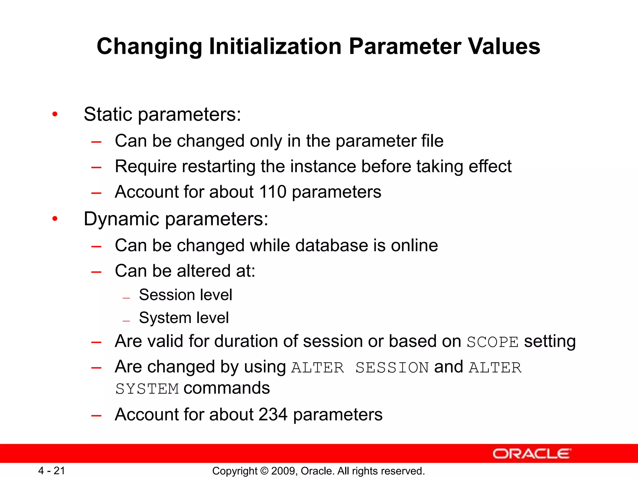 Copyright © 2009, Oracle. All rights reserved. 4 - 21 Changing Initialization Parameter Values • Static parameters: – Can be changed only in the parameter file – Require restarting the instance before taking effect – Account for about 110 parameters • Dynamic parameters: – Can be changed while database is online – Can be altered at: — Session level — System level – Are valid for duration of session or based on SCOPE setting – Are changed by using ALTER SESSION and ALTER SYSTEM commands – Account for about 234 parameters 