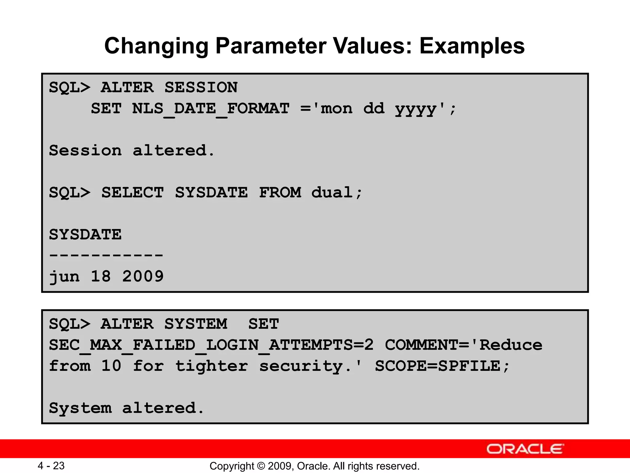 Copyright © 2009, Oracle. All rights reserved. 4 - 23 Changing Parameter Values: Examples SQL> ALTER SESSION SET NLS_DATE_FORMAT ='mon dd yyyy'; Session altered. SQL> SELECT SYSDATE FROM dual; SYSDATE ----------- jun 18 2009 SQL> ALTER SYSTEM SET SEC_MAX_FAILED_LOGIN_ATTEMPTS=2 COMMENT='Reduce from 10 for tighter security.' SCOPE=SPFILE; System altered. 