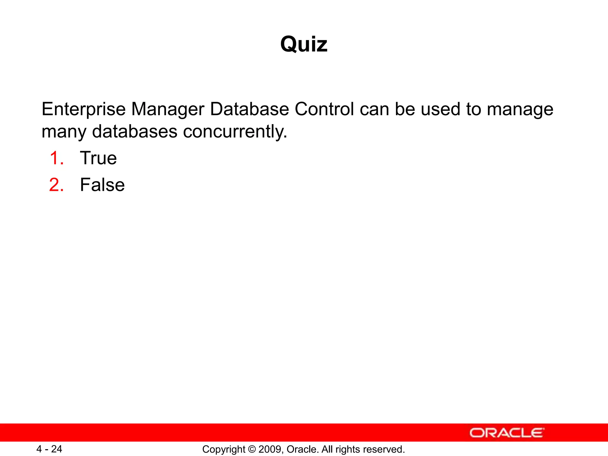 Copyright © 2009, Oracle. All rights reserved. 4 - 24 Quiz Enterprise Manager Database Control can be used to manage many databases concurrently. 1. True 2. False 