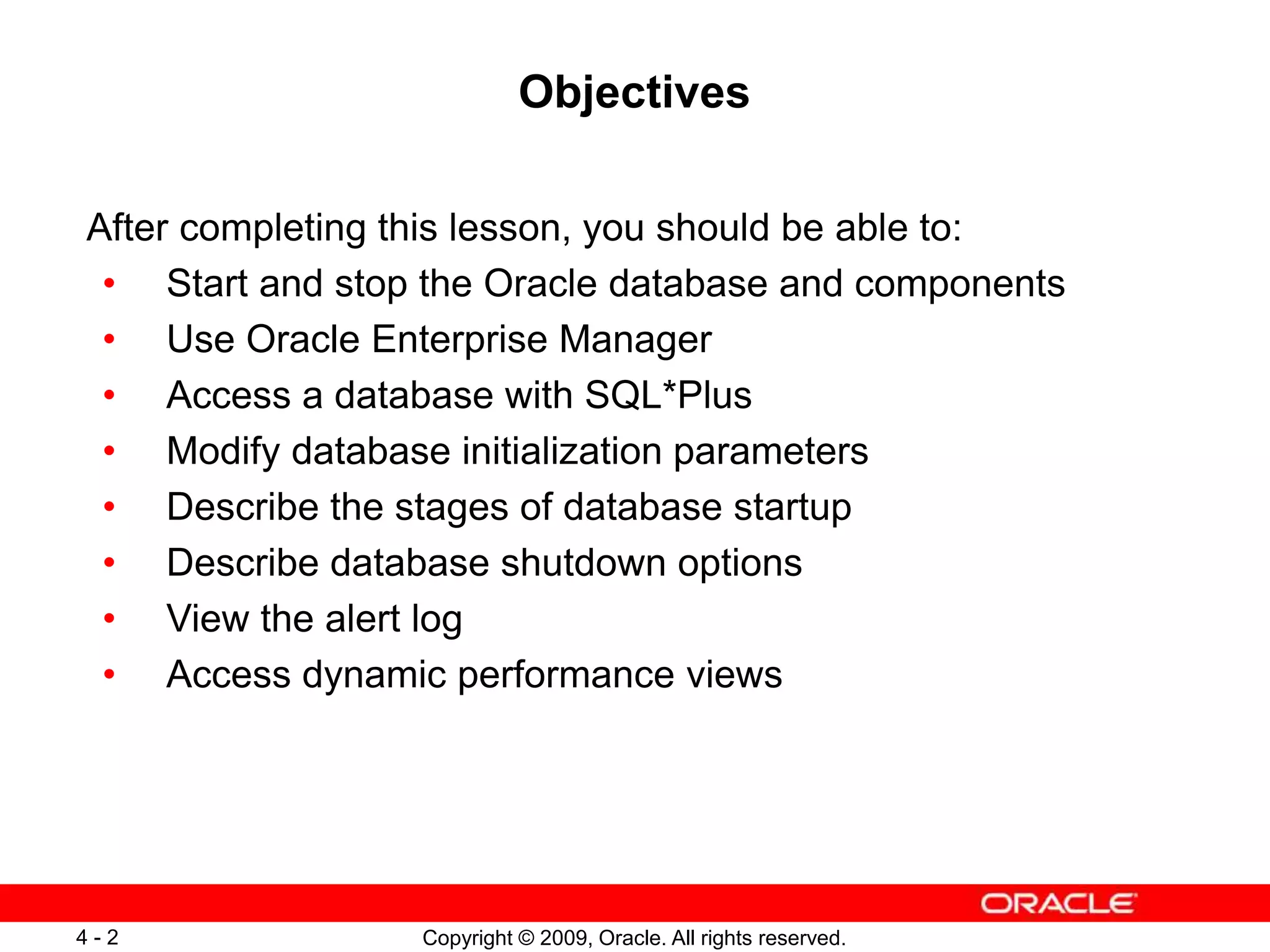 Copyright © 2009, Oracle. All rights reserved. 4 - 2 Objectives After completing this lesson, you should be able to: • Start and stop the Oracle database and components • Use Oracle Enterprise Manager • Access a database with SQL*Plus • Modify database initialization parameters • Describe the stages of database startup • Describe database shutdown options • View the alert log • Access dynamic performance views 