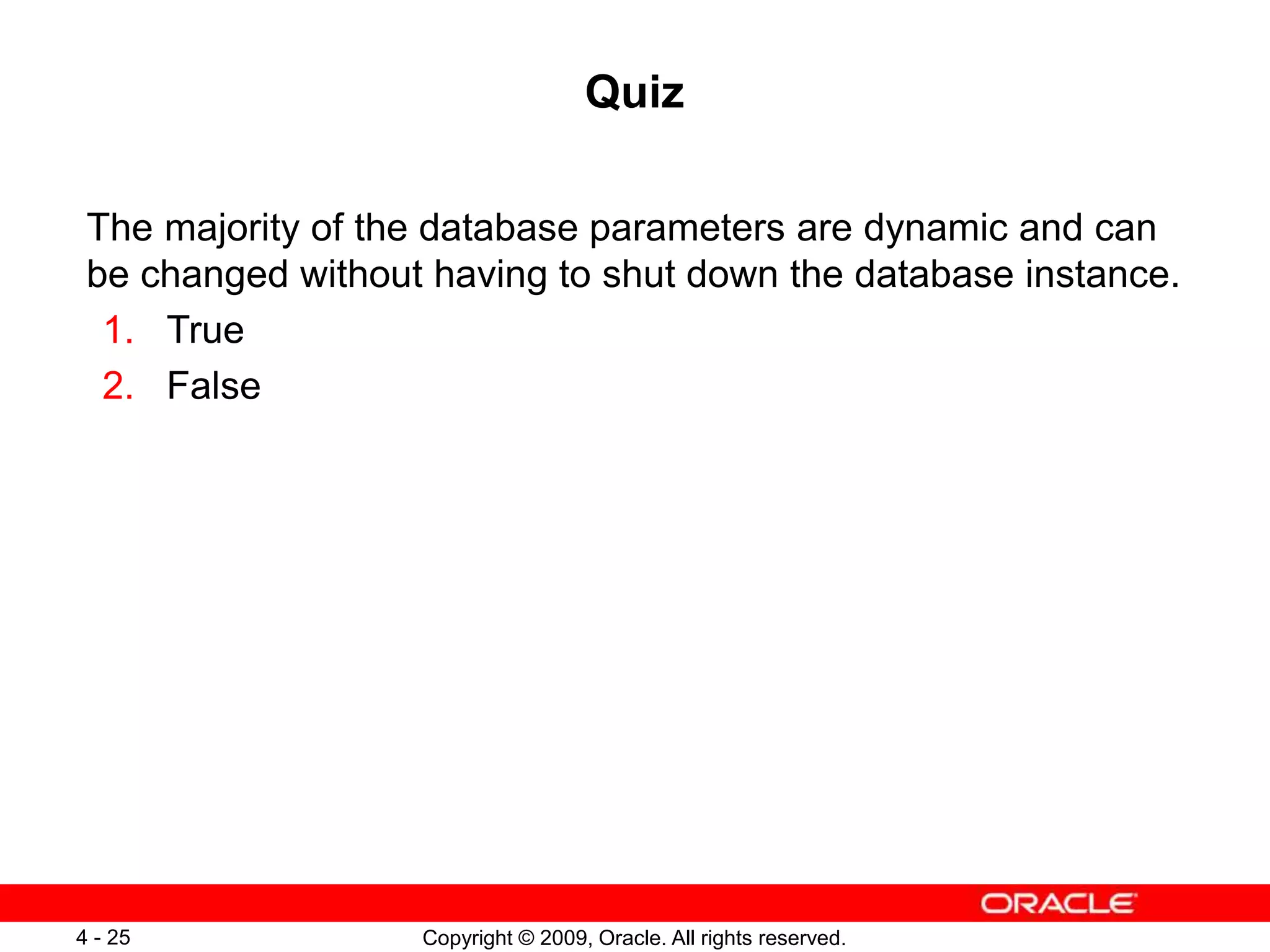 Copyright © 2009, Oracle. All rights reserved. 4 - 25 Quiz The majority of the database parameters are dynamic and can be changed without having to shut down the database instance. 1. True 2. False 