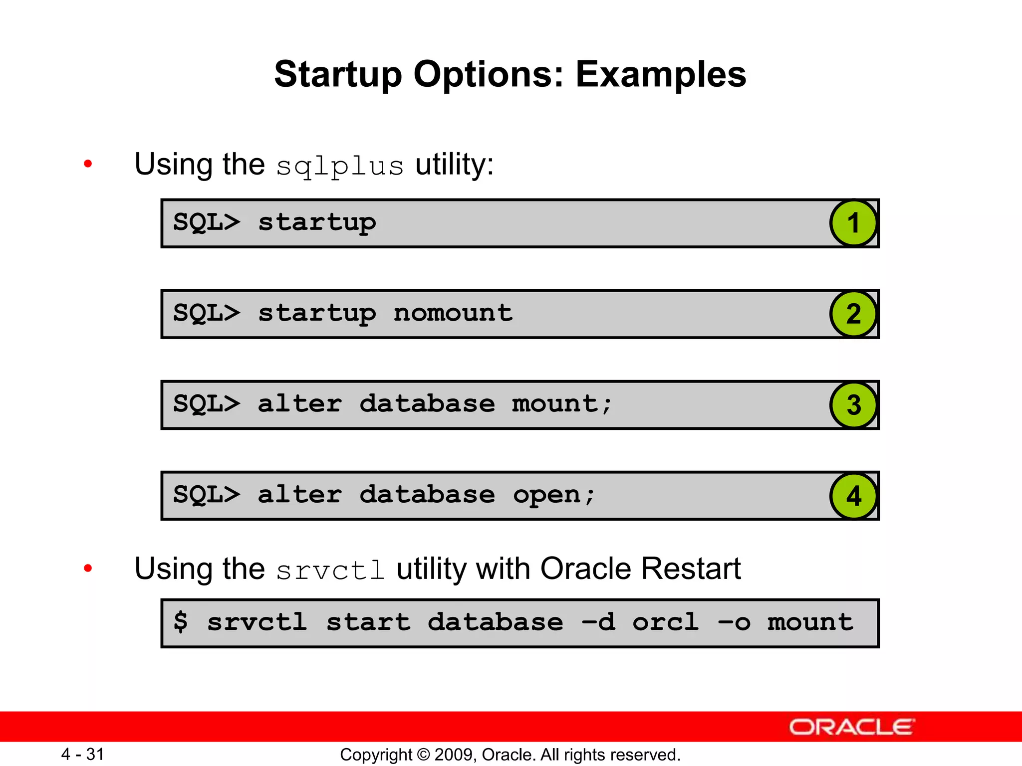 Copyright © 2009, Oracle. All rights reserved. 4 - 31 Startup Options: Examples SQL> startup SQL> alter database mount; SQL> alter database open; SQL> startup nomount 1 2 3 4 $ srvctl start database –d orcl –o mount • Using the sqlplus utility: • Using the srvctl utility with Oracle Restart 