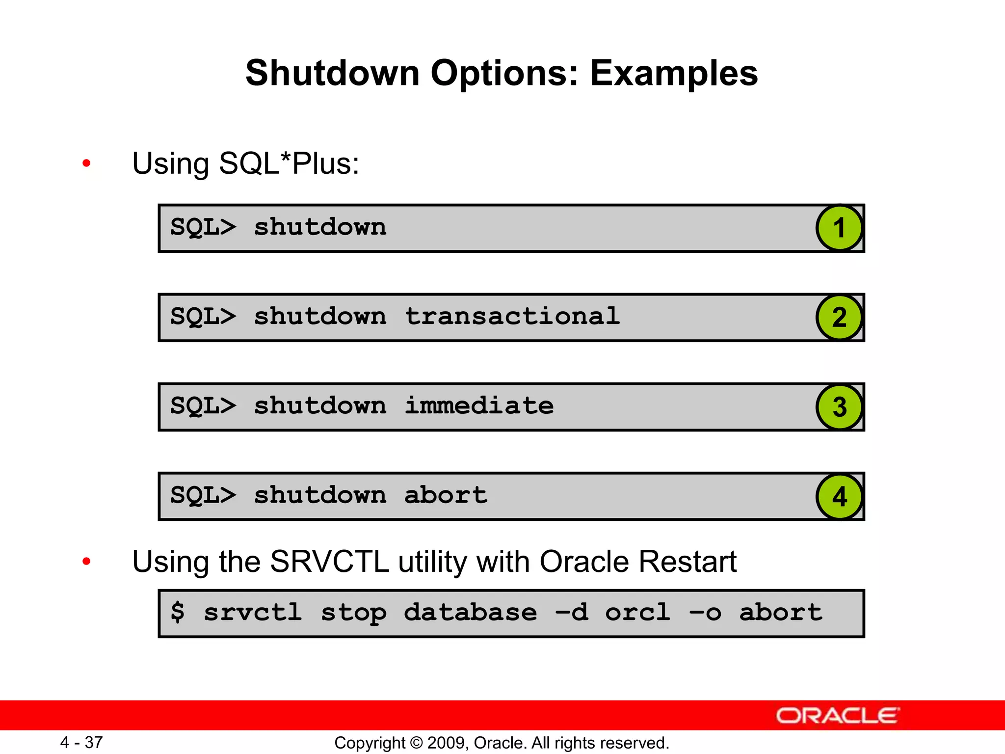 Copyright © 2009, Oracle. All rights reserved. 4 - 37 Shutdown Options: Examples SQL> shutdown SQL> shutdown immediate SQL> shutdown abort SQL> shutdown transactional • Using SQL*Plus: • Using the SRVCTL utility with Oracle Restart $ srvctl stop database –d orcl –o abort 1 2 3 4 