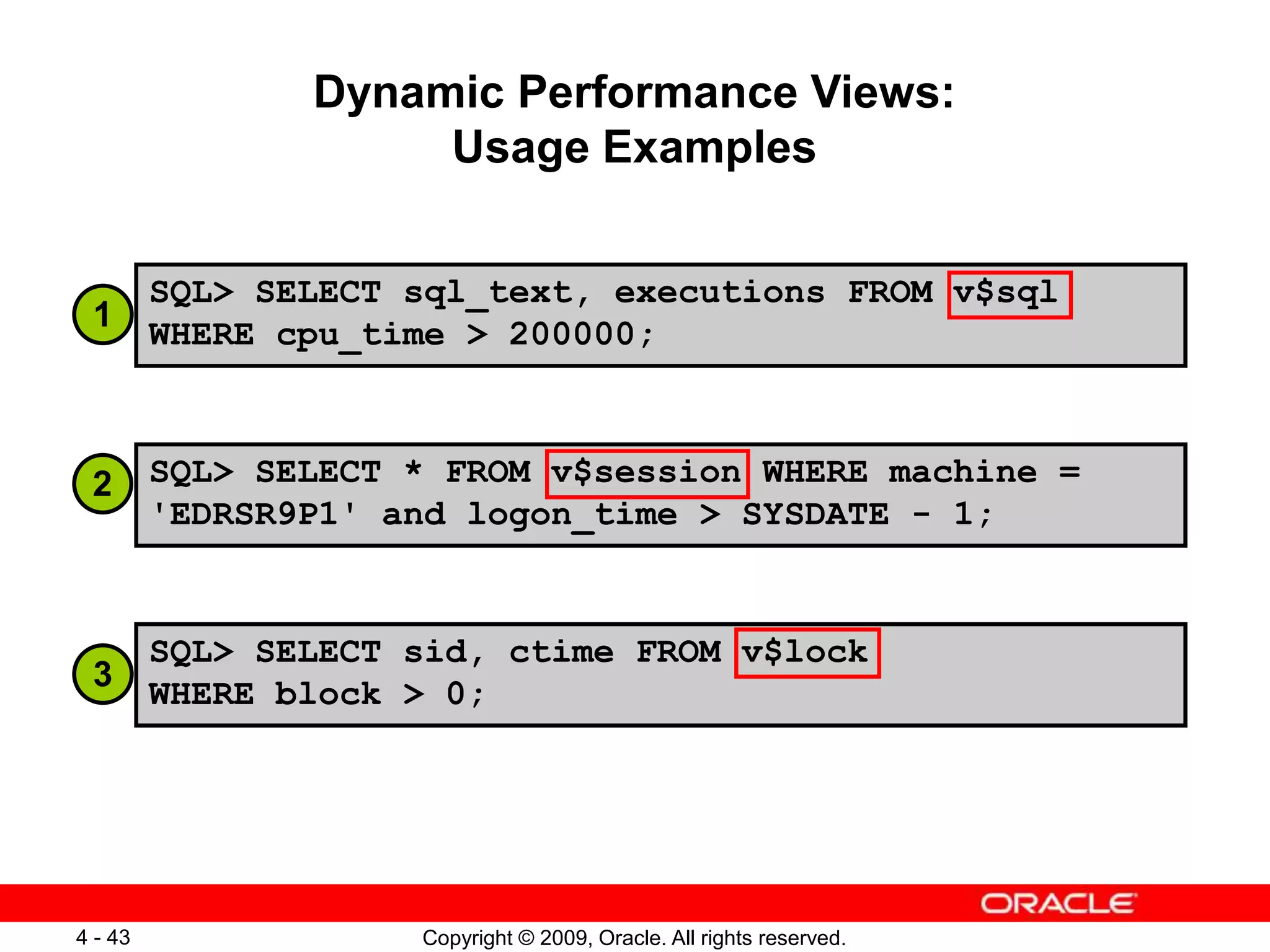 Copyright © 2009, Oracle. All rights reserved. 4 - 43 Dynamic Performance Views: Usage Examples SQL> SELECT sql_text, executions FROM v$sql WHERE cpu_time > 200000; SQL> SELECT * FROM v$session WHERE machine = 'EDRSR9P1' and logon_time > SYSDATE - 1; SQL> SELECT sid, ctime FROM v$lock WHERE block > 0; 1 2 3 