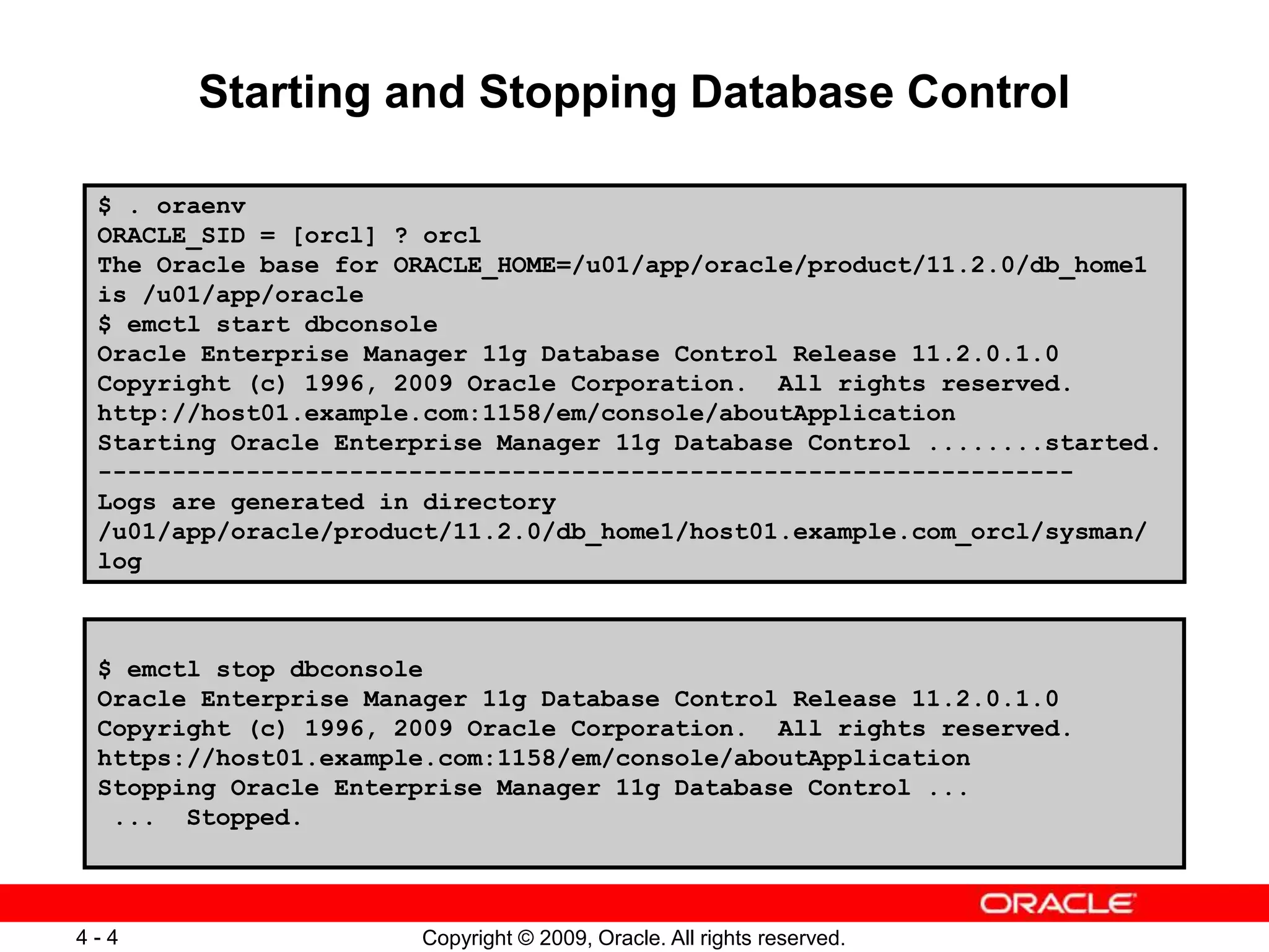 Copyright © 2009, Oracle. All rights reserved. 4 - 4 Starting and Stopping Database Control $ . oraenv ORACLE_SID = [orcl] ? orcl The Oracle base for ORACLE_HOME=/u01/app/oracle/product/11.2.0/db_home1 is /u01/app/oracle $ emctl start dbconsole Oracle Enterprise Manager 11g Database Control Release 11.2.0.1.0 Copyright (c) 1996, 2009 Oracle Corporation. All rights reserved. http://host01.example.com:1158/em/console/aboutApplication Starting Oracle Enterprise Manager 11g Database Control ........started. ------------------------------------------------------------------ Logs are generated in directory /u01/app/oracle/product/11.2.0/db_home1/host01.example.com_orcl/sysman/ log $ emctl stop dbconsole Oracle Enterprise Manager 11g Database Control Release 11.2.0.1.0 Copyright (c) 1996, 2009 Oracle Corporation. All rights reserved. https://host01.example.com:1158/em/console/aboutApplication Stopping Oracle Enterprise Manager 11g Database Control ... ... Stopped. 