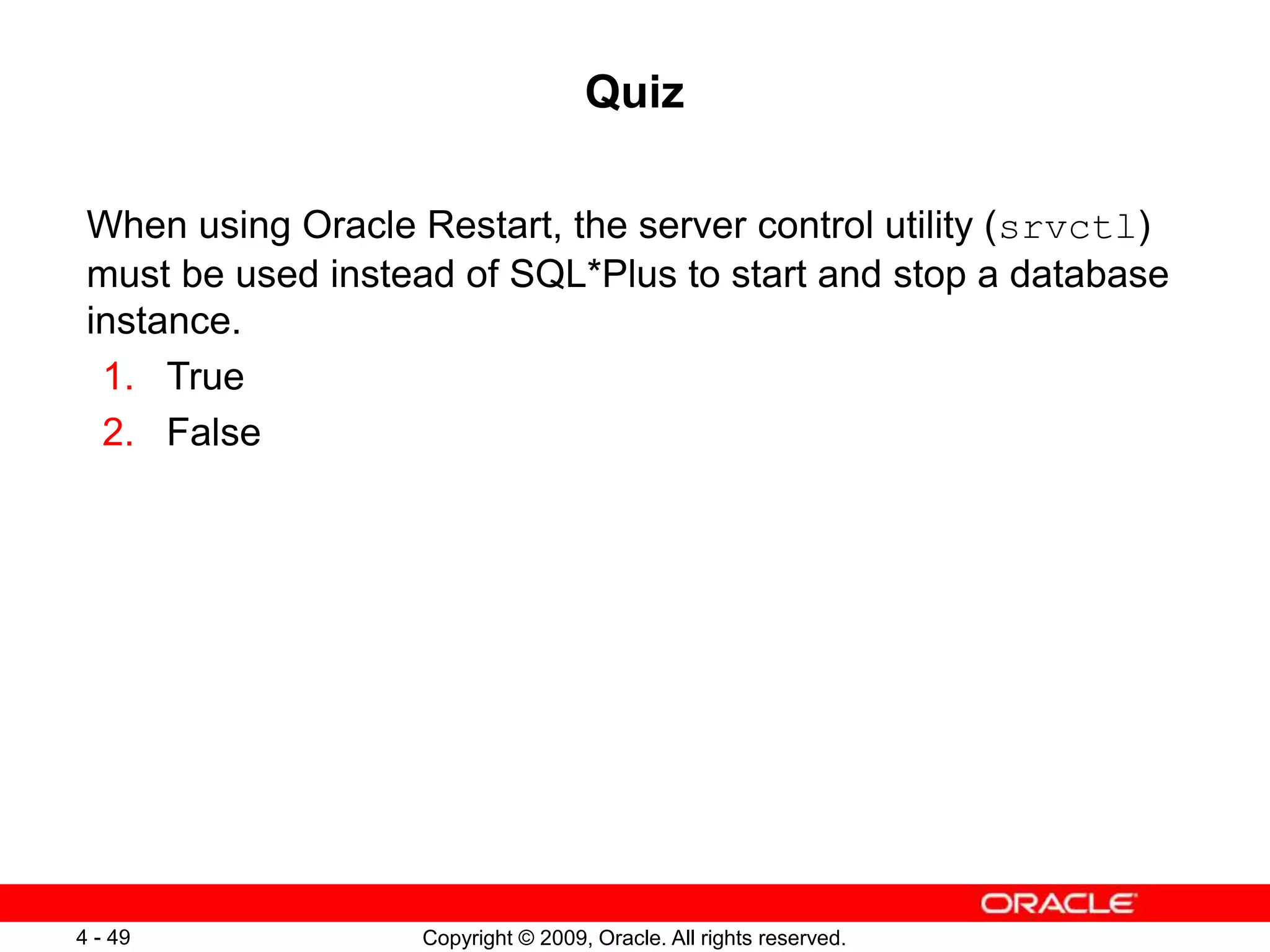 Copyright © 2009, Oracle. All rights reserved. 4 - 49 Quiz When using Oracle Restart, the server control utility (srvctl) must be used instead of SQL*Plus to start and stop a database instance. 1. True 2. False 