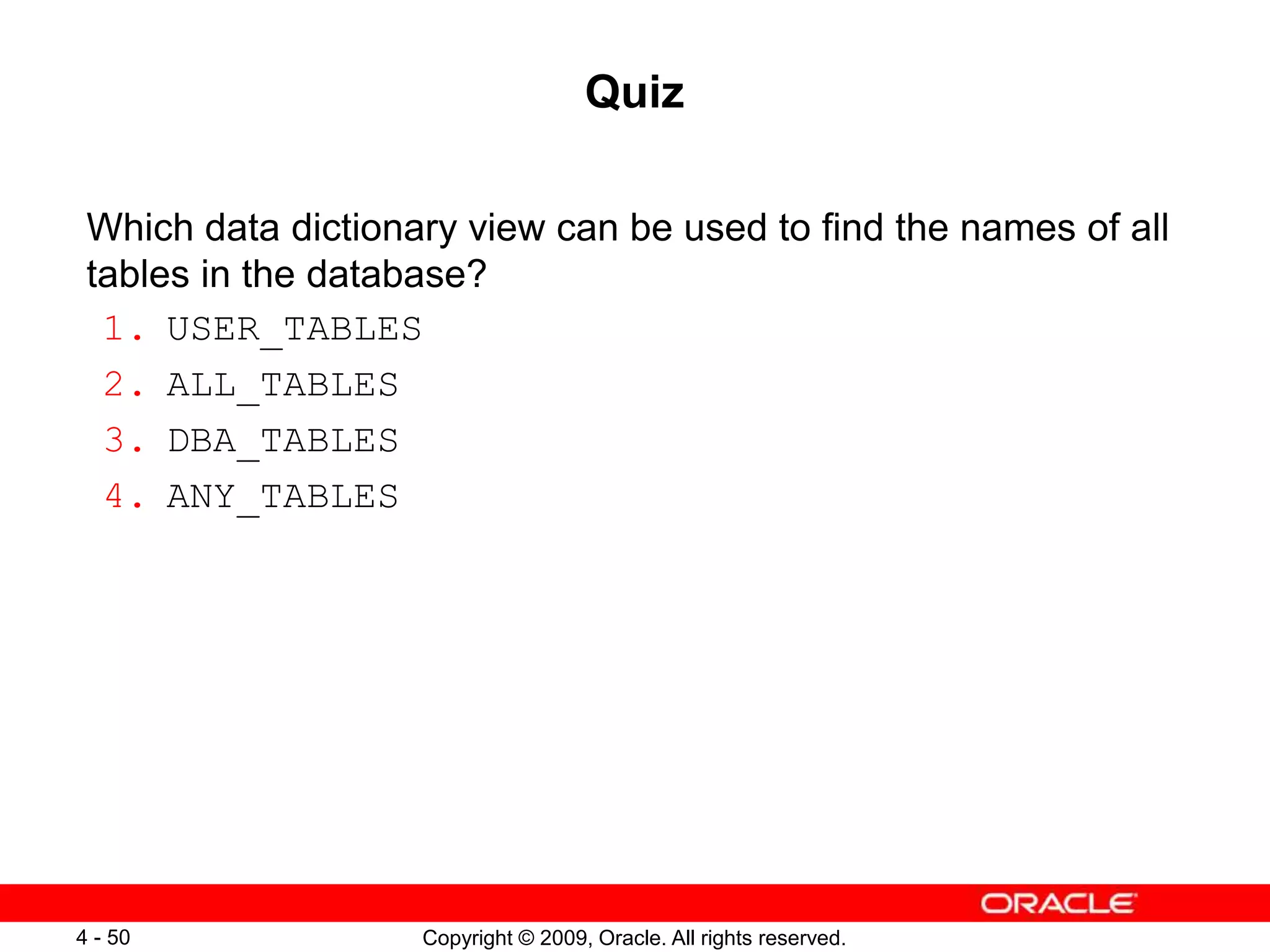 Copyright © 2009, Oracle. All rights reserved. 4 - 50 Quiz Which data dictionary view can be used to find the names of all tables in the database? 1. USER_TABLES 2. ALL_TABLES 3. DBA_TABLES 4. ANY_TABLES 