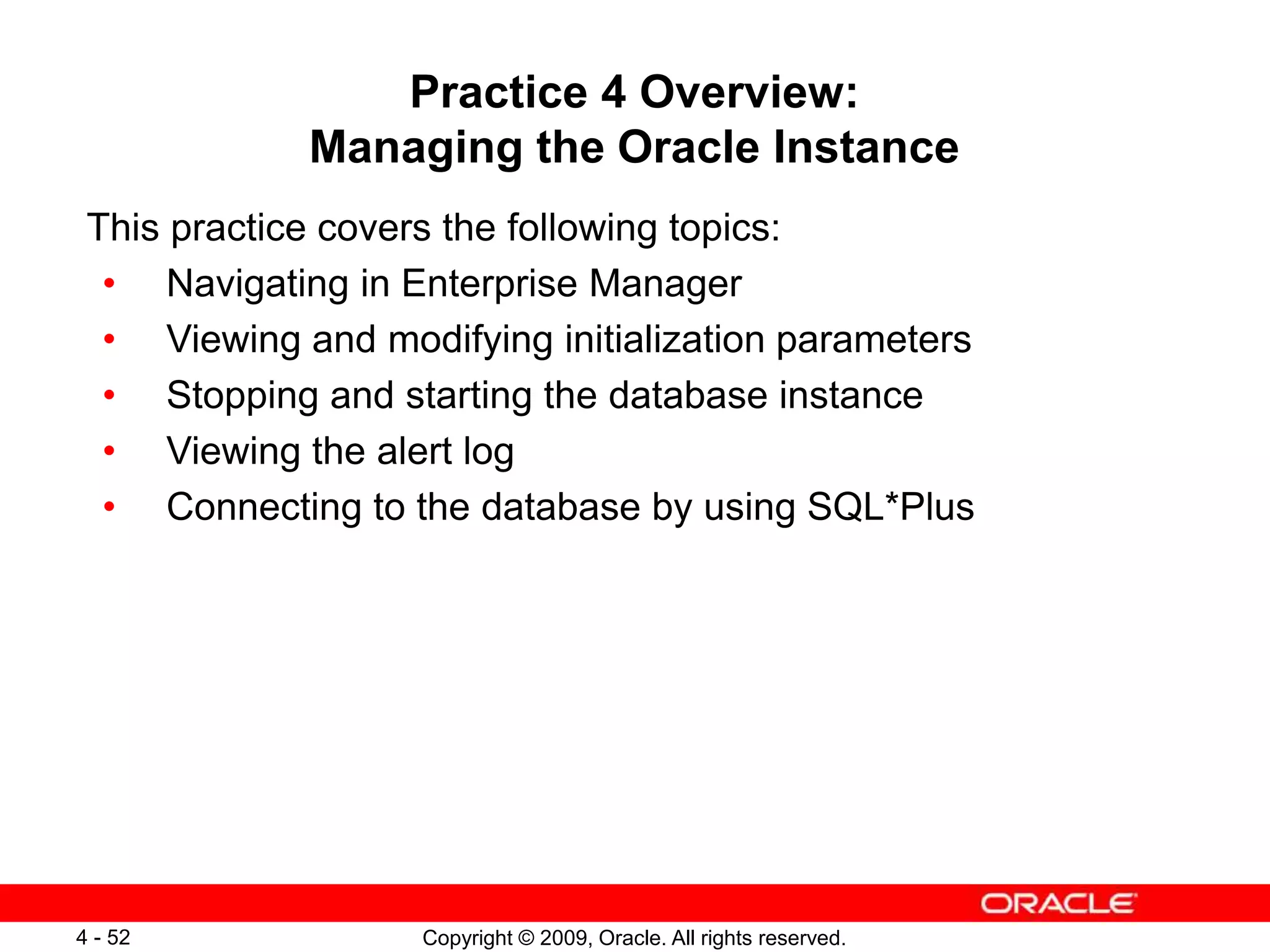 Copyright © 2009, Oracle. All rights reserved. 4 - 52 Practice 4 Overview: Managing the Oracle Instance This practice covers the following topics: • Navigating in Enterprise Manager • Viewing and modifying initialization parameters • Stopping and starting the database instance • Viewing the alert log • Connecting to the database by using SQL*Plus 