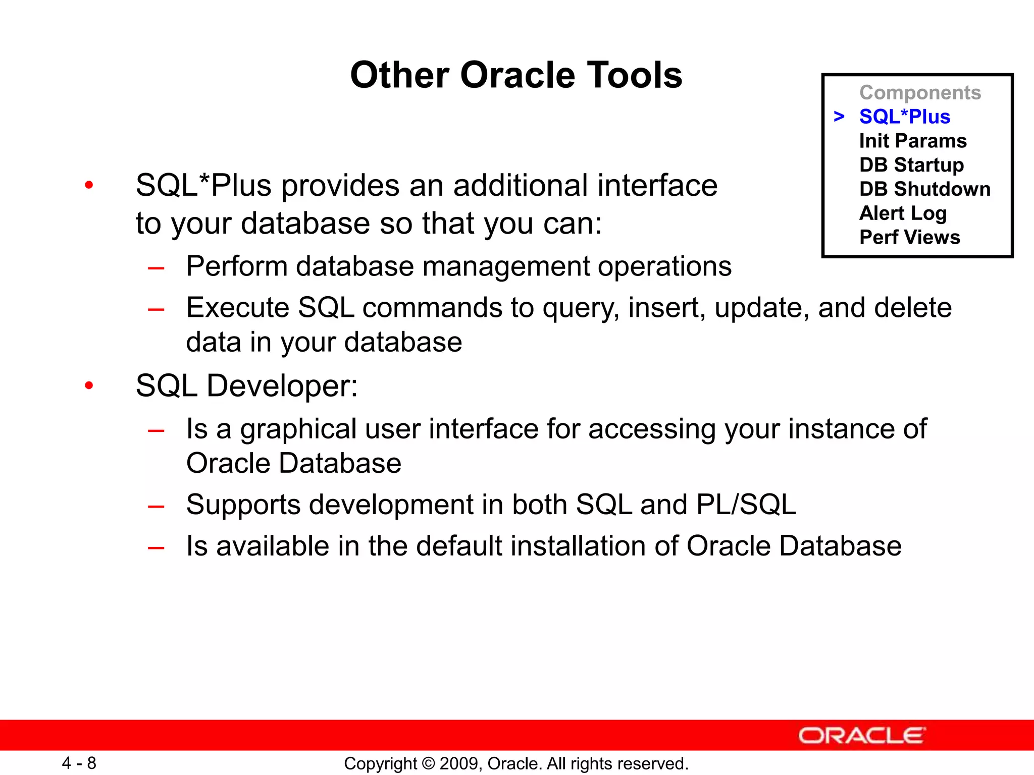 Copyright © 2009, Oracle. All rights reserved. 4 - 8 Other Oracle Tools • SQL*Plus provides an additional interface to your database so that you can: – Perform database management operations – Execute SQL commands to query, insert, update, and delete data in your database • SQL Developer: – Is a graphical user interface for accessing your instance of Oracle Database – Supports development in both SQL and PL/SQL – Is available in the default installation of Oracle Database Components > SQL*Plus Init Params DB Startup DB Shutdown Alert Log Perf Views 