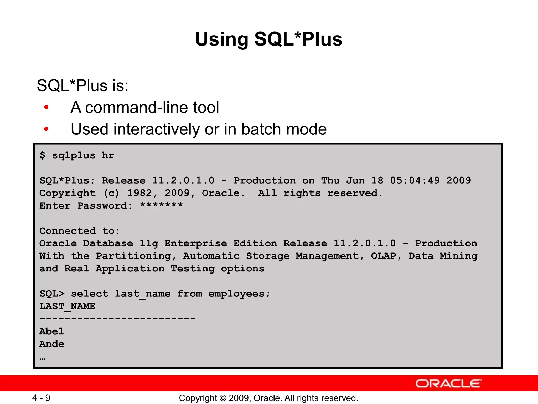 Copyright © 2009, Oracle. All rights reserved. 4 - 9 Using SQL*Plus SQL*Plus is: • A command-line tool • Used interactively or in batch mode $ sqlplus hr SQL*Plus: Release 11.2.0.1.0 - Production on Thu Jun 18 05:04:49 2009 Copyright (c) 1982, 2009, Oracle. All rights reserved. Enter Password: ******* Connected to: Oracle Database 11g Enterprise Edition Release 11.2.0.1.0 - Production With the Partitioning, Automatic Storage Management, OLAP, Data Mining and Real Application Testing options SQL> select last_name from employees; LAST_NAME ------------------------- Abel Ande … 
