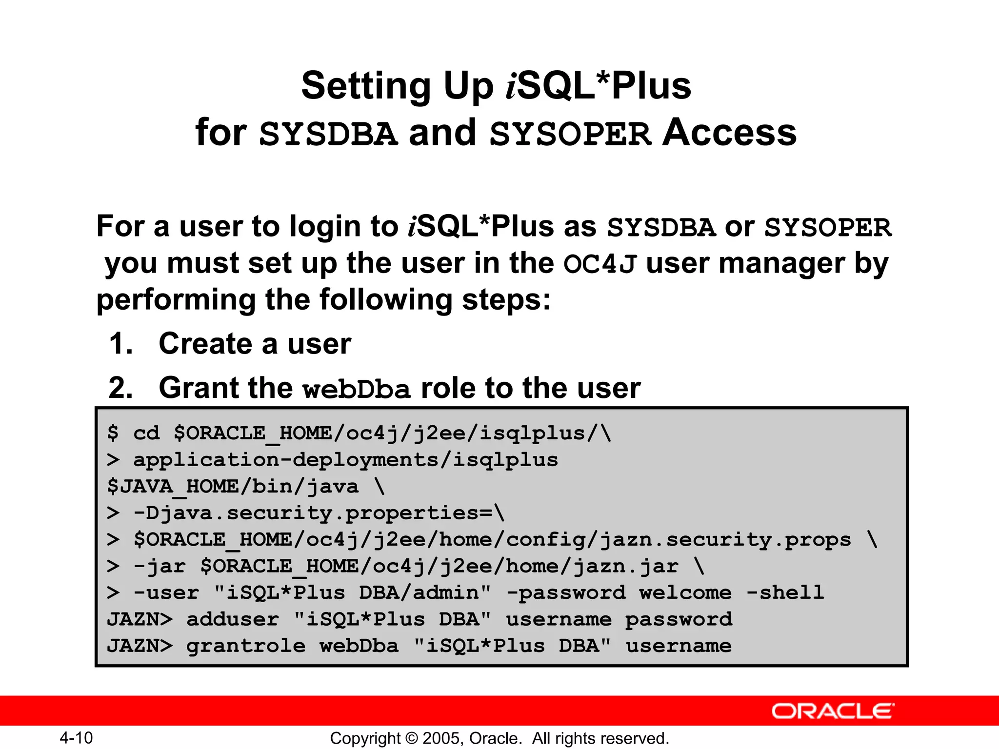 4-10 Copyright © 2005, Oracle. All rights reserved.
Setting Up iSQL*Plus
for SYSDBA and SYSOPER Access
For a user to login to iSQL*Plus as SYSDBA or SYSOPER
you must set up the user in the OC4J user manager by
performing the following steps:
1. Create a user
2. Grant the webDba role to the user
$ cd $ORACLE_HOME/oc4j/j2ee/isqlplus/
> application-deployments/isqlplus
$JAVA_HOME/bin/java 
> -Djava.security.properties=
> $ORACLE_HOME/oc4j/j2ee/home/config/jazn.security.props 
> -jar $ORACLE_HOME/oc4j/j2ee/home/jazn.jar 
> -user "iSQL*Plus DBA/admin" -password welcome -shell
JAZN> adduser "iSQL*Plus DBA" username password
JAZN> grantrole webDba "iSQL*Plus DBA" username
 