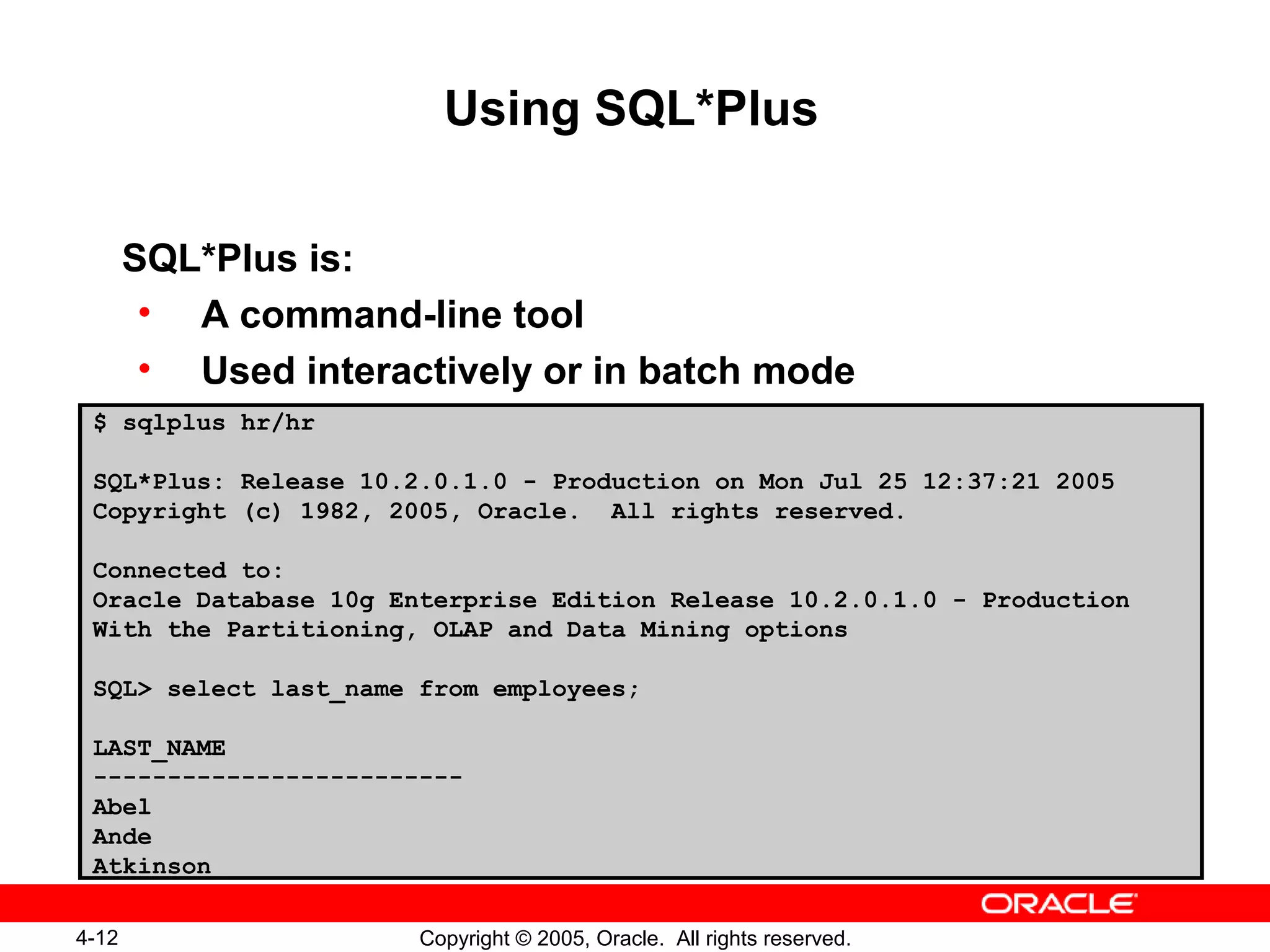 4-12 Copyright © 2005, Oracle. All rights reserved.
Using SQL*Plus
SQL*Plus is:
• A command-line tool
• Used interactively or in batch mode
$ sqlplus hr/hr
SQL*Plus: Release 10.2.0.1.0 - Production on Mon Jul 25 12:37:21 2005
Copyright (c) 1982, 2005, Oracle. All rights reserved.
Connected to:
Oracle Database 10g Enterprise Edition Release 10.2.0.1.0 - Production
With the Partitioning, OLAP and Data Mining options
SQL> select last_name from employees;
LAST_NAME
-------------------------
Abel
Ande
Atkinson
 