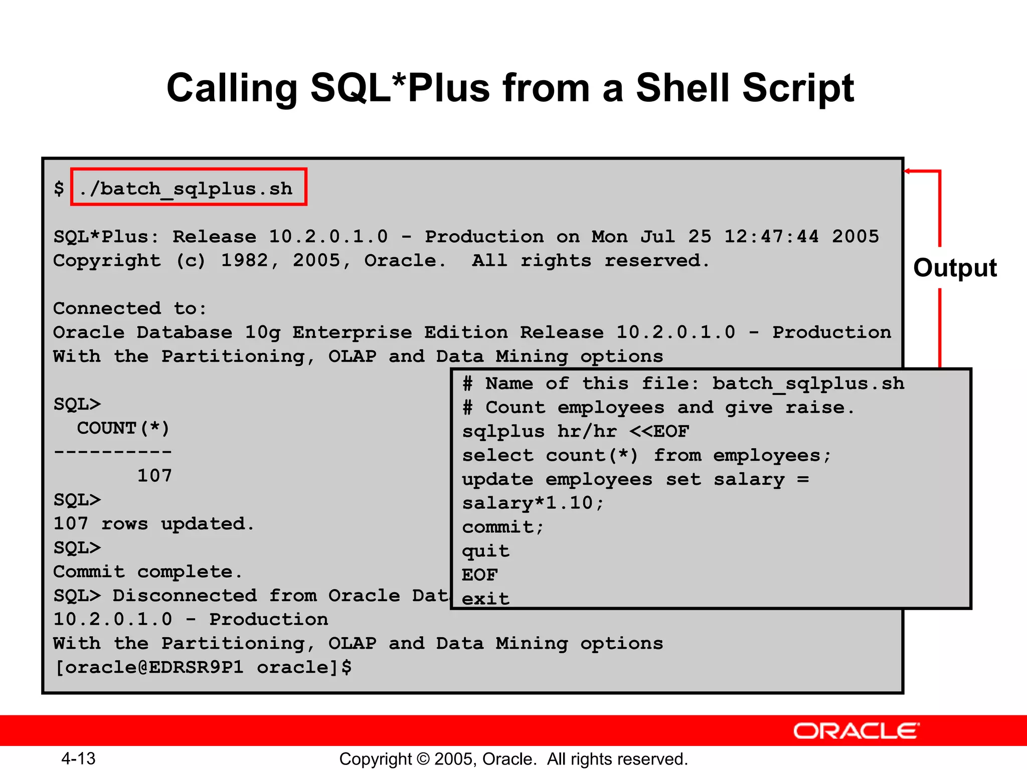 4-13 Copyright © 2005, Oracle. All rights reserved.
Calling SQL*Plus from a Shell Script
$ ./batch_sqlplus.sh
SQL*Plus: Release 10.2.0.1.0 - Production on Mon Jul 25 12:47:44 2005
Copyright (c) 1982, 2005, Oracle. All rights reserved.
Connected to:
Oracle Database 10g Enterprise Edition Release 10.2.0.1.0 - Production
With the Partitioning, OLAP and Data Mining options
SQL>
COUNT(*)
----------
107
SQL>
107 rows updated.
SQL>
Commit complete.
SQL> Disconnected from Oracle Database 10g Enterprise Edition Release
10.2.0.1.0 - Production
With the Partitioning, OLAP and Data Mining options
[oracle@EDRSR9P1 oracle]$
# Name of this file: batch_sqlplus.sh
# Count employees and give raise.
sqlplus hr/hr <<EOF
select count(*) from employees;
update employees set salary =
salary*1.10;
commit;
quit
EOF
exit
Output
 