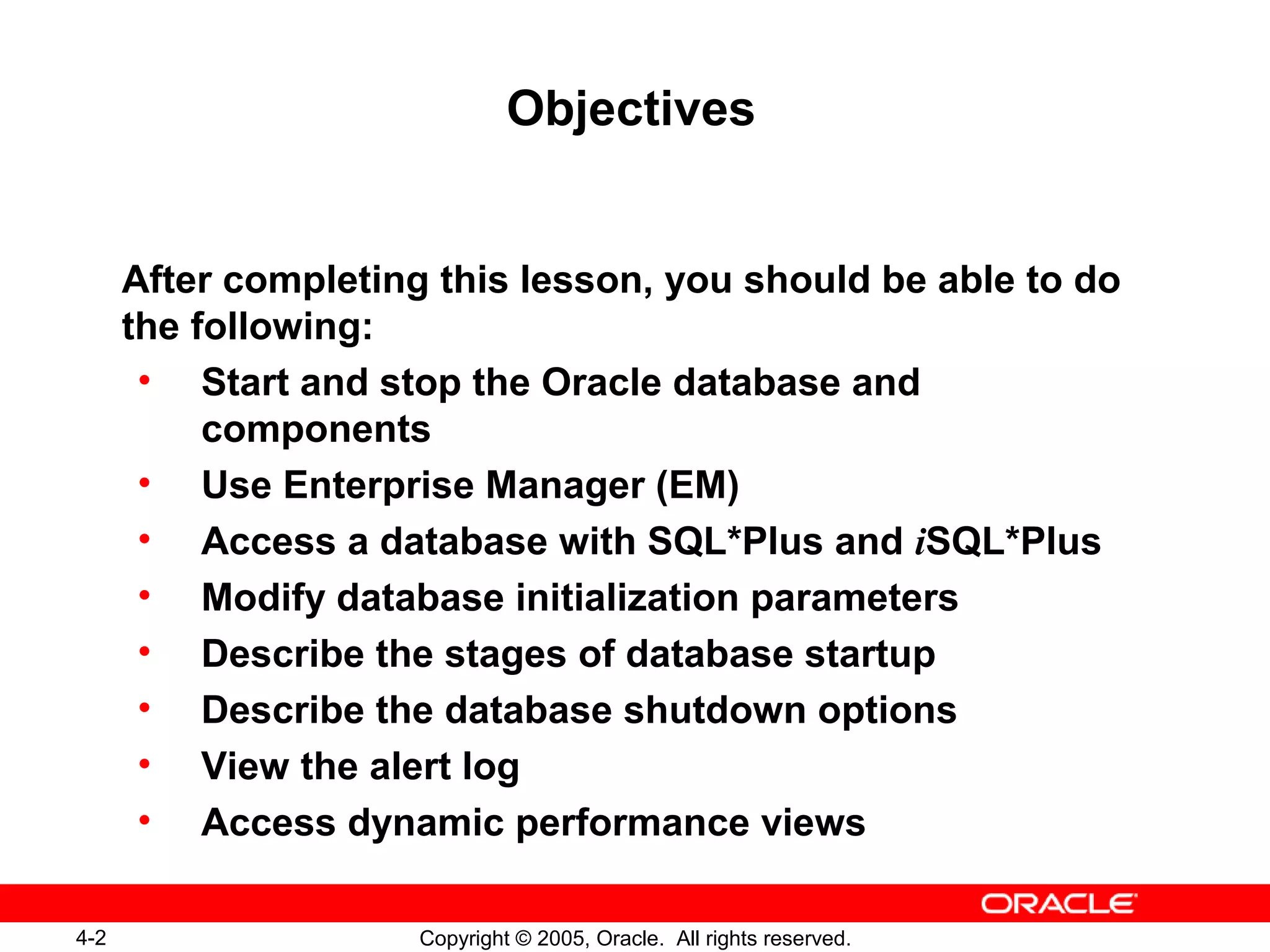 4-2 Copyright © 2005, Oracle. All rights reserved.
Objectives
After completing this lesson, you should be able to do
the following:
• Start and stop the Oracle database and
components
• Use Enterprise Manager (EM)
• Access a database with SQL*Plus and iSQL*Plus
• Modify database initialization parameters
• Describe the stages of database startup
• Describe the database shutdown options
• View the alert log
• Access dynamic performance views
 