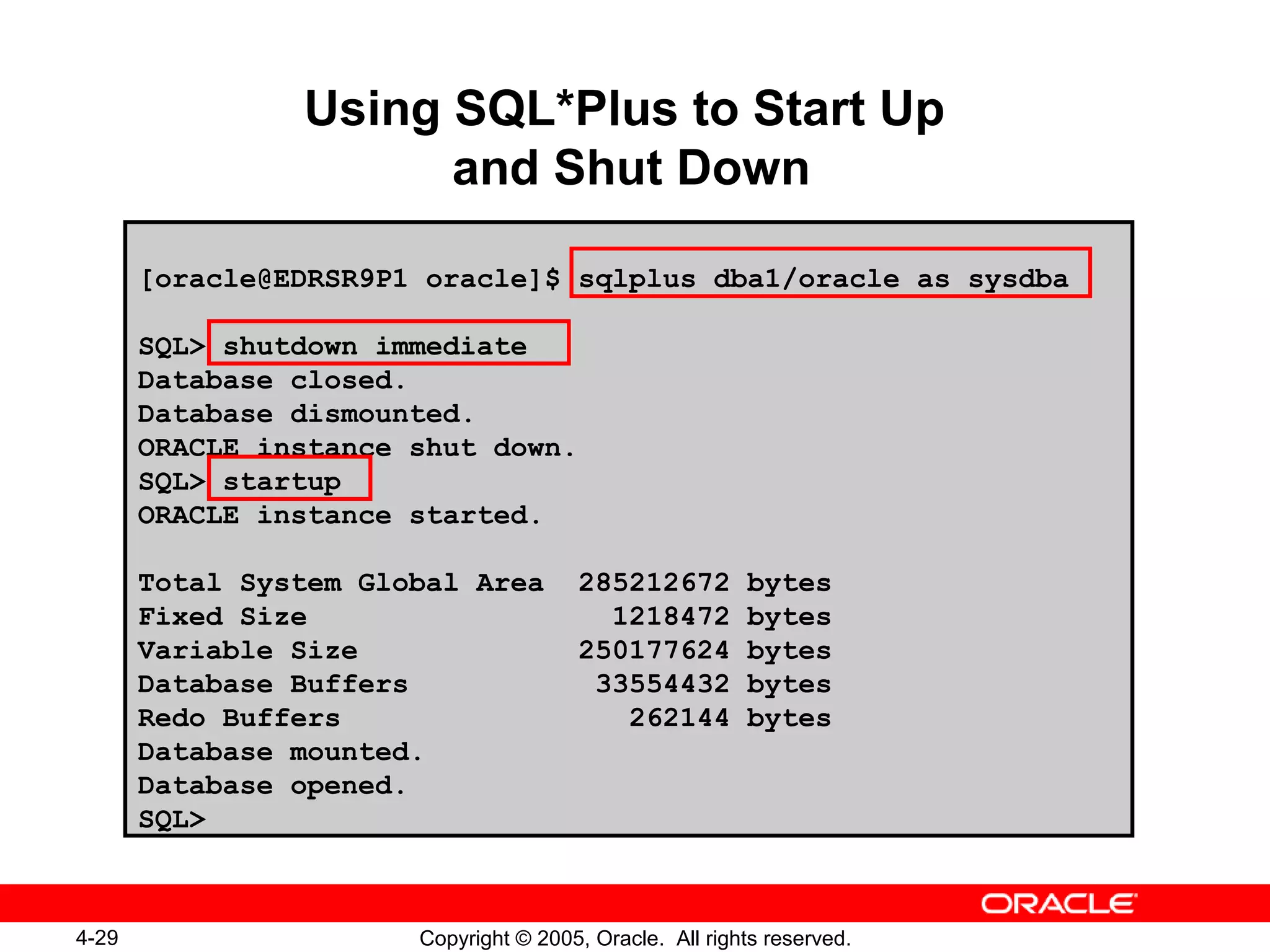 4-29 Copyright © 2005, Oracle. All rights reserved.
Using SQL*Plus to Start Up
and Shut Down
[oracle@EDRSR9P1 oracle]$ sqlplus dba1/oracle as sysdba
SQL> shutdown immediate
Database closed.
Database dismounted.
ORACLE instance shut down.
SQL> startup
ORACLE instance started.
Total System Global Area 285212672 bytes
Fixed Size 1218472 bytes
Variable Size 250177624 bytes
Database Buffers 33554432 bytes
Redo Buffers 262144 bytes
Database mounted.
Database opened.
SQL>
 
