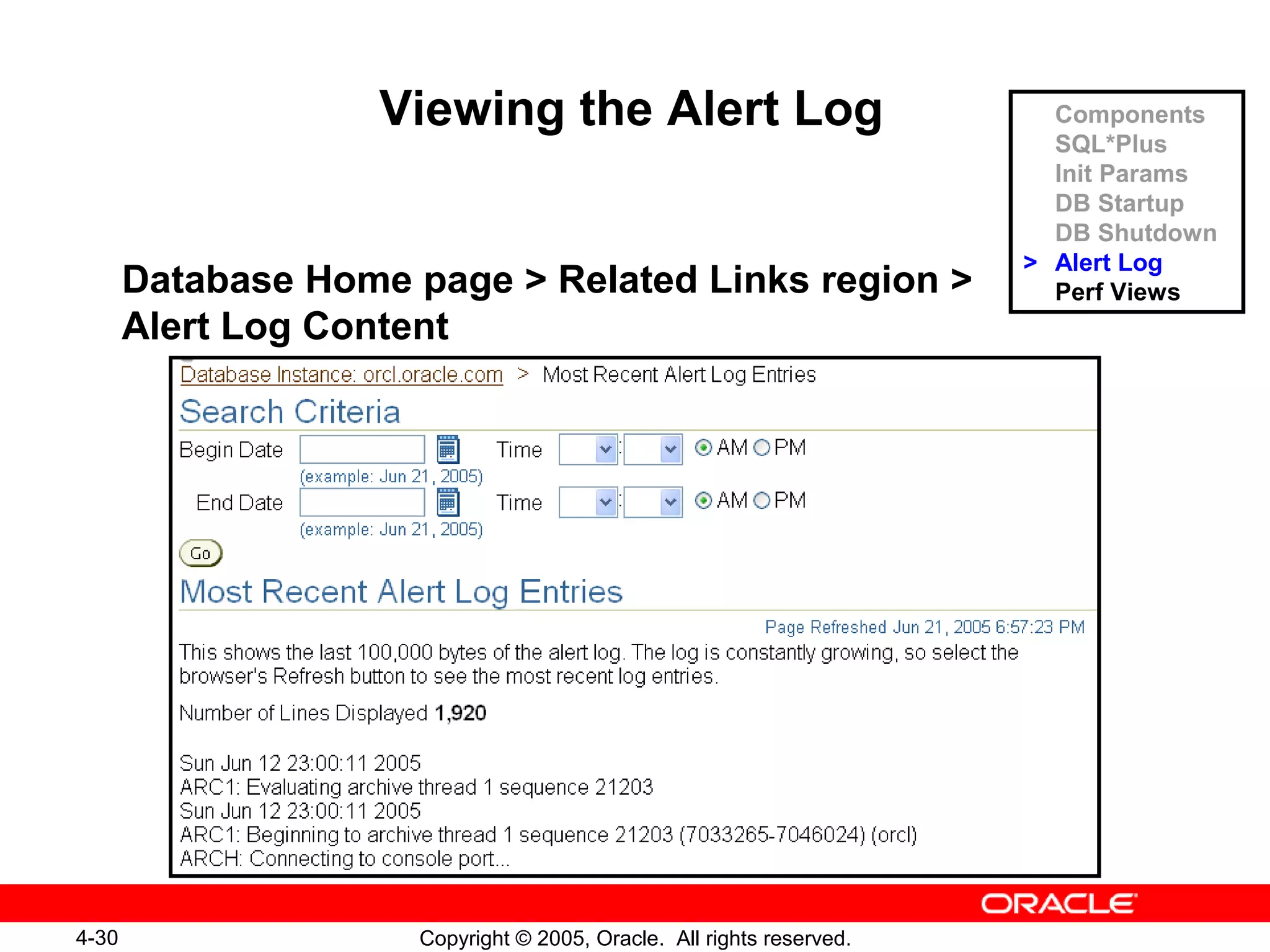 4-30 Copyright © 2005, Oracle. All rights reserved.
Viewing the Alert Log
Database Home page > Related Links region >
Alert Log Content
Components
SQL*Plus
Init Params
DB Startup
DB Shutdown
> Alert Log
Perf Views
 