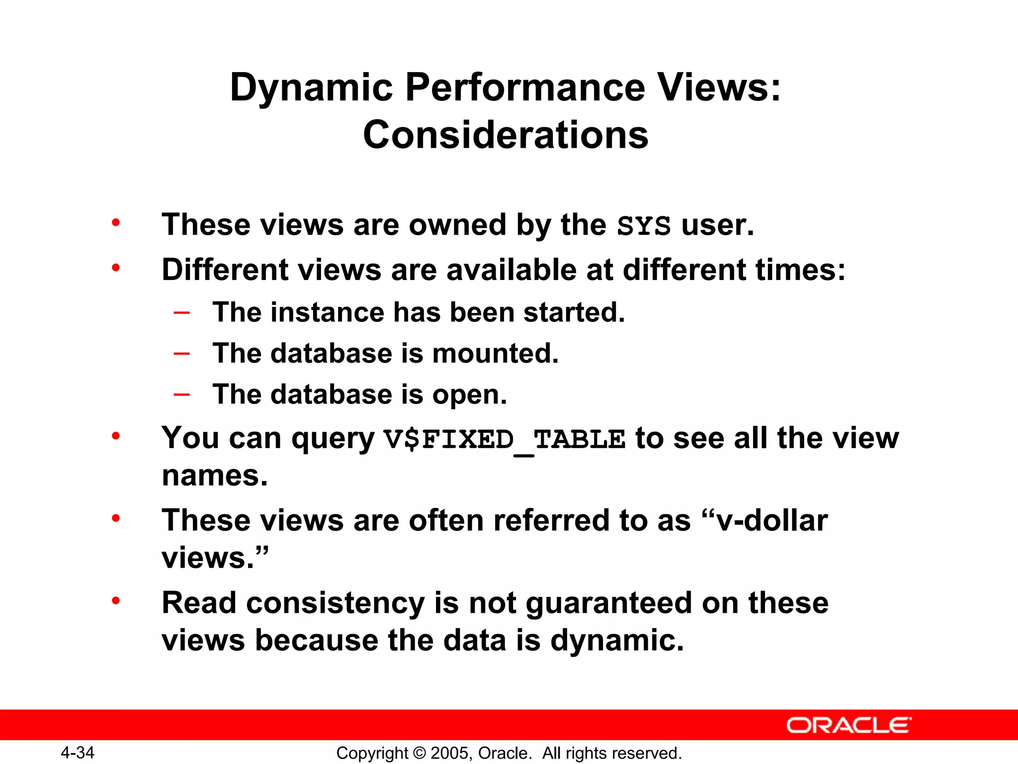 4-34 Copyright © 2005, Oracle. All rights reserved.
Dynamic Performance Views:
Considerations
• These views are owned by the SYS user.
• Different views are available at different times:
– The instance has been started.
– The database is mounted.
– The database is open.
• You can query V$FIXED_TABLE to see all the view
names.
• These views are often referred to as “v-dollar
views.”
• Read consistency is not guaranteed on these
views because the data is dynamic.
 