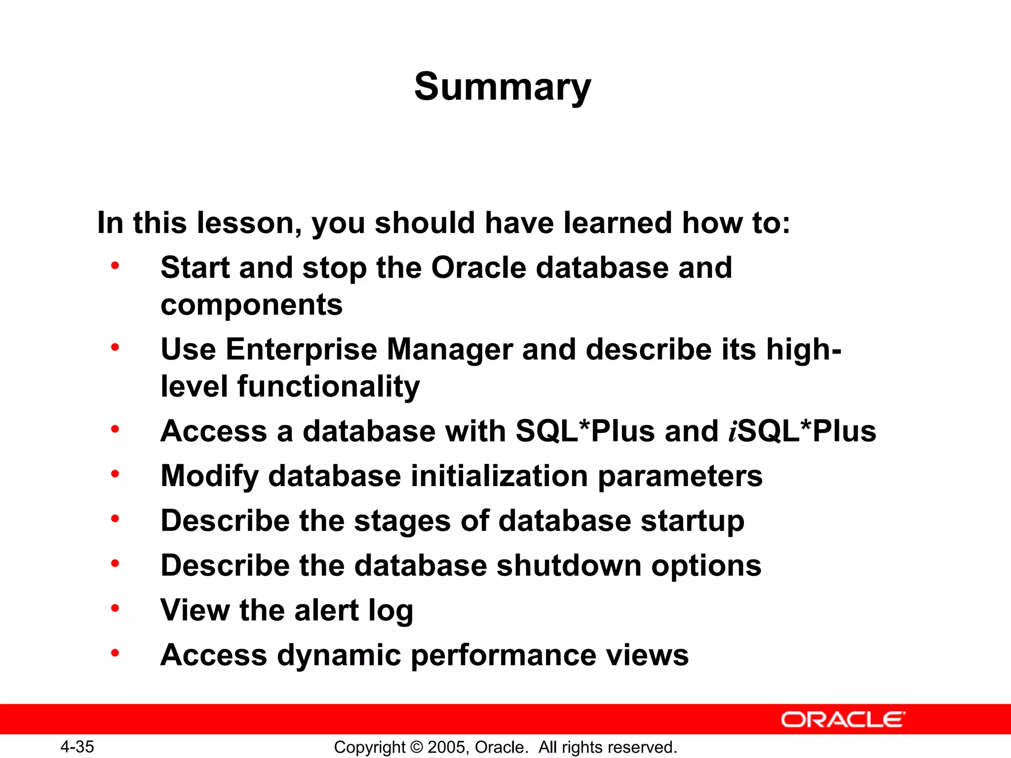 4-35 Copyright © 2005, Oracle. All rights reserved.
Summary
In this lesson, you should have learned how to:
• Start and stop the Oracle database and
components
• Use Enterprise Manager and describe its high-
level functionality
• Access a database with SQL*Plus and iSQL*Plus
• Modify database initialization parameters
• Describe the stages of database startup
• Describe the database shutdown options
• View the alert log
• Access dynamic performance views
 