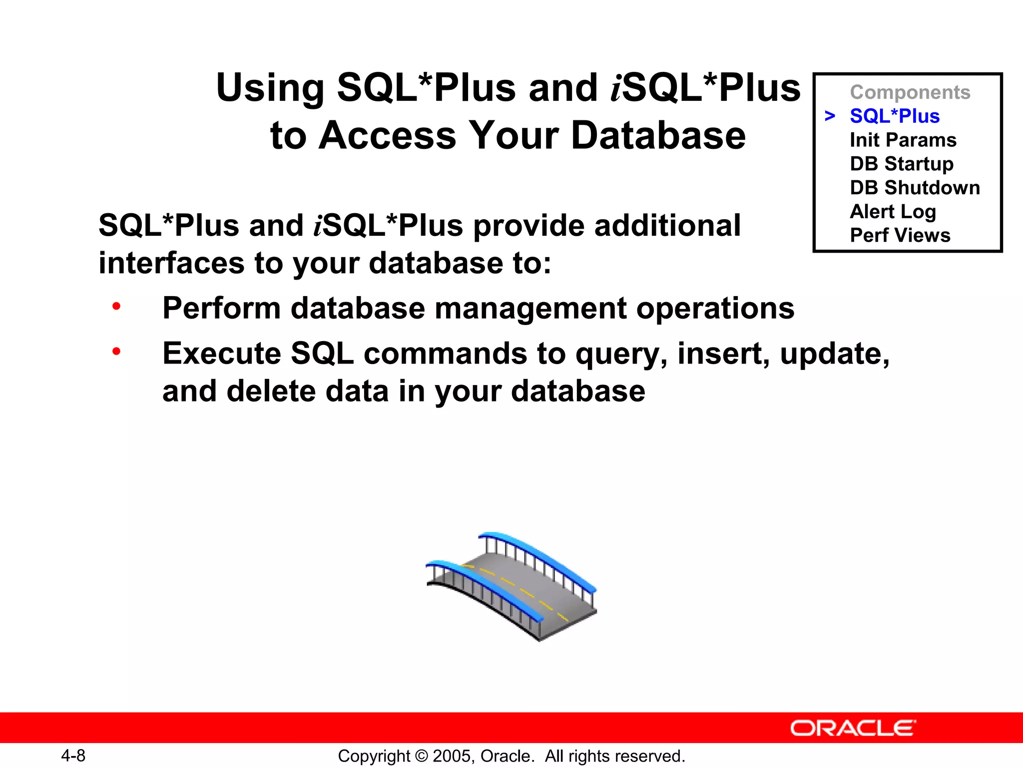 4-8 Copyright © 2005, Oracle. All rights reserved.
Using SQL*Plus and iSQL*Plus
to Access Your Database
SQL*Plus and iSQL*Plus provide additional
interfaces to your database to:
• Perform database management operations
• Execute SQL commands to query, insert, update,
and delete data in your database
Components
> SQL*Plus
Init Params
DB Startup
DB Shutdown
Alert Log
Perf Views
 