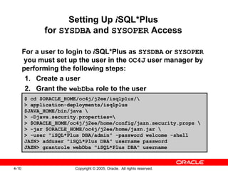 4-10 Copyright © 2005, Oracle. All rights reserved.
Setting Up iSQL*Plus
for SYSDBA and SYSOPER Access
For a user to login to iSQL*Plus as SYSDBA or SYSOPER
you must set up the user in the OC4J user manager by
performing the following steps:
1. Create a user
2. Grant the webDba role to the user
$ cd $ORACLE_HOME/oc4j/j2ee/isqlplus/
> application-deployments/isqlplus
$JAVA_HOME/bin/java 
> -Djava.security.properties=
> $ORACLE_HOME/oc4j/j2ee/home/config/jazn.security.props 
> -jar $ORACLE_HOME/oc4j/j2ee/home/jazn.jar 
> -user "iSQL*Plus DBA/admin" -password welcome -shell
JAZN> adduser "iSQL*Plus DBA" username password
JAZN> grantrole webDba "iSQL*Plus DBA" username
 