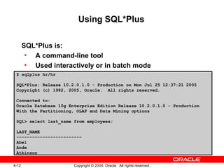 4-12 Copyright © 2005, Oracle. All rights reserved.
Using SQL*Plus
SQL*Plus is:
• A command-line tool
• Used interactively or in batch mode
$ sqlplus hr/hr
SQL*Plus: Release 10.2.0.1.0 - Production on Mon Jul 25 12:37:21 2005
Copyright (c) 1982, 2005, Oracle. All rights reserved.
Connected to:
Oracle Database 10g Enterprise Edition Release 10.2.0.1.0 - Production
With the Partitioning, OLAP and Data Mining options
SQL> select last_name from employees;
LAST_NAME
-------------------------
Abel
Ande
Atkinson
 
