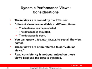 4-34 Copyright © 2005, Oracle. All rights reserved.
Dynamic Performance Views:
Considerations
• These views are owned by the SYS user.
• Different views are available at different times:
– The instance has been started.
– The database is mounted.
– The database is open.
• You can query V$FIXED_TABLE to see all the view
names.
• These views are often referred to as “v-dollar
views.”
• Read consistency is not guaranteed on these
views because the data is dynamic.
 