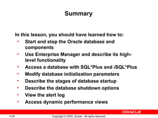 4-35 Copyright © 2005, Oracle. All rights reserved.
Summary
In this lesson, you should have learned how to:
• Start and stop the Oracle database and
components
• Use Enterprise Manager and describe its high-
level functionality
• Access a database with SQL*Plus and iSQL*Plus
• Modify database initialization parameters
• Describe the stages of database startup
• Describe the database shutdown options
• View the alert log
• Access dynamic performance views
 
