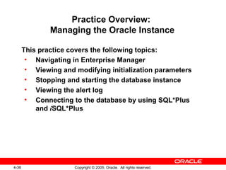 4-36 Copyright © 2005, Oracle. All rights reserved.
Practice Overview:
Managing the Oracle Instance
This practice covers the following topics:
• Navigating in Enterprise Manager
• Viewing and modifying initialization parameters
• Stopping and starting the database instance
• Viewing the alert log
• Connecting to the database by using SQL*Plus
and iSQL*Plus
 