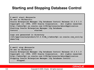 4-4 Copyright © 2005, Oracle. All rights reserved.
Starting and Stopping Database Control
$ emctl start dbconsole
TZ set to US/Pacific
Oracle Enterprise Manager 10g Database Control Release 10.2.0.1.0
Copyright (c) 1996, 2005 Oracle Corporation. All rights reserved.
http://edrsr9p1.us.oracle.com:1158/em/console/aboutApplication
Starting Oracle Enterprise Manager 10g Database
Control ............. started.
------------------------------------------------------------------
Logs are generated in directory
/u01/app/oracle/product/10.2.0/db_1/edrsr9p1.us.oracle.com_orcl/sy
sman/log
$ emctl stop dbconsole
TZ set to US/Pacific
Oracle Enterprise Manager 10g Database Control Release 10.2.0.1.0
Copyright (c) 1996, 2005 Oracle Corporation. All rights reserved.
http://edrsr9p1.us.oracle.com:1158/em/console/aboutApplication
Stopping Oracle Enterprise Manager 10g Database Control ...
... Stopped.
 