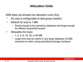 Allocation Units

 ASM disks are divided into allocation units (AU):
  • AU size is configurable at disk group creation.
  • Default AU size is 1 MB:
         – Small enough to be cached by database and large enough
           for efficient sequential access
  •      Allowable AU sizes:
         – 1, 2, 4, 8, 16, 32, or 64 MB
         – Large AUs may be useful in very large database (VLDB)
           scenarios or when using specialized storage hardware




5 - 19                 Copyright © 2009, Oracle. All rights reserved.
 
