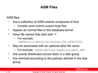 ASM Files

 ASM files:
  • Are a collection of ASM extents composed of AUs
         – Variable sized extents support large files
  •      Appear as normal files to the database kernel
  •      Have file names that start with '+'
         – For example,
           +DATA/orcl/datafile/system.256.689832921
  •      May be associated with an optional alias file name
         – For example, +DATA/dbfiles/mydb/system01.dbf
  •      Are evenly distributed across disks in a disk group
  •      Are mirrored according to the policies defined in the disk
         group


5 - 20                  Copyright © 2009, Oracle. All rights reserved.
 