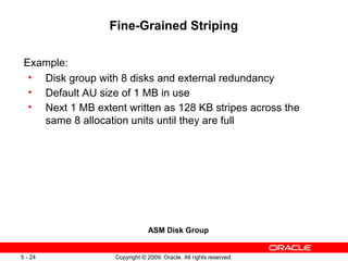 Fine-Grained Striping

 Example:
  • Disk group with 8 disks and external redundancy
  • Default AU size of 1 MB in use
  • Next 1 MB extent written as 128 KB stripes across the
    same 8 allocation units until they are full




                               ASM Disk Group


5 - 24             Copyright © 2009, Oracle. All rights reserved.
 