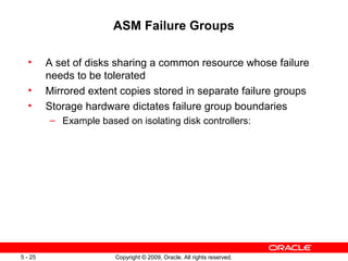 ASM Failure Groups

  •      A set of disks sharing a common resource whose failure
         needs to be tolerated
  •      Mirrored extent copies stored in separate failure groups
  •      Storage hardware dictates failure group boundaries
         – Example based on isolating disk controllers:




5 - 25                  Copyright © 2009, Oracle. All rights reserved.
 