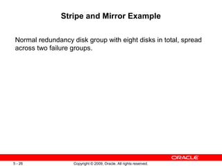 Stripe and Mirror Example

 Normal redundancy disk group with eight disks in total, spread
 across two failure groups.




5 - 26              Copyright © 2009, Oracle. All rights reserved.
 