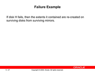 Failure Example

 If disk H fails, then the extents it contained are re-created on
 surviving disks from surviving mirrors.




5 - 27               Copyright © 2009, Oracle. All rights reserved.
 