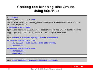 Creating and Dropping Disk Groups
                     Using SQL*Plus
  $ . oraenv
  ORACLE_SID = [orcl] ? +ASM
  The Oracle base for ORACLE_HOME=/u01/app/oracle/product/11.2.0/grid
  is /u01/app/oracle
  $ sqlplus / AS SYSASM
  SQL*Plus: Release 11.2.0.1.0 - Production on Wed Jul 8 20:46:46 2009
  Copyright (c) 1982, 2009, Oracle. All rights reserved.
  ..
  SQL> CREATE DISKGROUP dgroupA NORMAL REDUNDANCY
  FAILGROUP controller1 DISK
     '/devices/A1' NAME diskA1 SIZE 120G FORCE,
     '/devices/A2',
  FAILGROUP controller2 DISK
     '/devices/B1',
     '/devices/B2';


  SQL> DROP DISKGROUP dgroupA INCLUDING CONTENTS;



5 - 29                 Copyright © 2009, Oracle. All rights reserved.
 