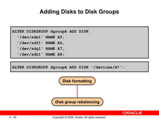 Adding Disks to Disk Groups


  ALTER DISKGROUP dgroupA ADD DISK
    '/dev/sde1' NAME A5,
    '/dev/sdf1' NAME A6,
    '/dev/sdg1' NAME A7,
    '/dev/sdh1' NAME A8;


  ALTER DISKGROUP dgroupA ADD DISK '/devices/A*';


                           Disk formatting




                     Disk group rebalancing


5 - 30             Copyright © 2009, Oracle. All rights reserved.
 