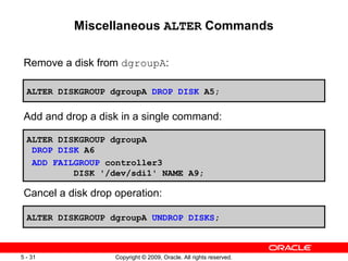 Miscellaneous ALTER Commands

 Remove a disk from dgroupA:

  ALTER DISKGROUP dgroupA DROP DISK A5;

 Add and drop a disk in a single command:

  ALTER DISKGROUP dgroupA
   DROP DISK A6
   ADD FAILGROUP controller3
           DISK '/dev/sdi1' NAME A9;

 Cancel a disk drop operation:

  ALTER DISKGROUP dgroupA UNDROP DISKS;



5 - 31              Copyright © 2009, Oracle. All rights reserved.
 