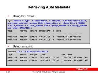 Retrieving ASM Metadata

  •      Using SQL*Plus:
  SQL> SELECT f.type, f.redundancy, f.striped, f.modification_date,
  a.system_created, a.name FROM v$asm_alias a, v$asm_file f WHERE
  a.file_number = f.file_number and a.group_number = f.group_number
  and type='DATAFILE';
  TYPE      REDUND STRIPE MODIFICAT S NAME
  -------- ------ ------ --------- - ---------------------
  DATAFILE MIRROR COARSE 08-JUL-09 Y SYSTEM.256.689832921
  DATAFILE MIRROR COARSE 08-JUL-09 Y SYSAUX.257.689832923
  ..
  •      Using asmcmd:
  ASMCMD> ls -l +DATA/orcl/datafile
  Type      Redund Striped Time                               Sys Name
  DATAFILE MIRROR COARSE     JUL 08 21:00:00                  Y SYSTEM.256.689832921
  DATAFILE MIRROR COARSE     JUL 08 21:00:00                  Y SYSAUX.257.689832923
  ..



5 - 37                Copyright © 2009, Oracle. All rights reserved.
 