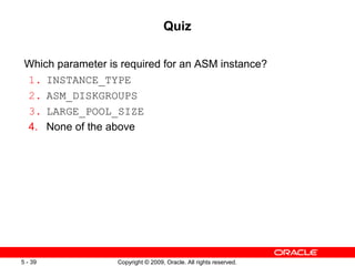 Quiz

 Which parameter is required for an ASM instance?
 1. INSTANCE_TYPE
 2. ASM_DISKGROUPS
 3. LARGE_POOL_SIZE
 4. None of the above




5 - 39             Copyright © 2009, Oracle. All rights reserved.
 