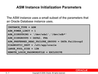 ASM Instance Initialization Parameters

The ASM instance uses a small subset of the parameters that
an Oracle Database instance uses.
 INSTANCE_TYPE = ASM
 ASM_POWER_LIMIT = 1
 ASM_DISKSTRING = '/dev/sda1','/dev/sdb*'
 ASM_DISKGROUPS = DATA2, FRA
 ASM_PREFERRED_READ_FAILURE_GROUPS = DATA.FailGroup2
 DIAGNOSTIC_DEST = /u01/app/oracle
 LARGE_POOL_SIZE = 12M
 REMOTE_LOGIN_PASSWORDFILE = EXCLUSIVE




5-7               Copyright © 2009, Oracle. All rights reserved.
 