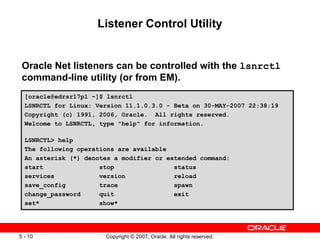 Listener Control Utility Oracle Net listeners can be controlled with the  lsnrctl  command-line utility (or from EM). [oracle@edrsr17p1 ~]$ lsnrctl LSNRCTL for Linux: Version 11.1.0.3.0 - Beta on 30-MAY-2007 22:38:19 Copyright (c) 1991, 2006, Oracle.  All rights reserved. Welcome to LSNRCTL, type "help" for information. LSNRCTL> help The following operations are available An asterisk (*) denotes a modifier or extended command: start  stop  status services  version  reload save_config  trace  spawn change_password  quit  exit set*  show* 